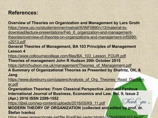 References:
Overview of Theories on Organization and Management by Lars Groth
https://www.uio.no/studier/emner/matnat/ifi/INF5890/v13/material-to-
download/lecture-presentations/Feb_6_organization-and-management-
theories/overview-of-theories-on-organizations-and-management-inf5890-
v2013.pdf
General Theories of Management, BA 103 Principles of Management
Lesson 4
https://www.colbournecollege.com/files/BA_103_Lesson_FOUR.pdf
Theories of management John R Hudson 20th October 2015
https://johnrhudson.me.uk/management/Theories_of_Management.pdf
A Summary of Organizational Theories as Presented by Shafritz, Ott, &
Jang
https://www.doreburry.com/papers/Analysis_of_Org_Theories_Read_Disclaim
er.pdf
Organization Theories: From Classical Perspective Jannatul Ferdous
International Journal of Business, Economics and Law, Vol. 9, Issue 2
(Apr.) 2016 ISSN 2289-1552
https://ijbel.com/wp-content/uploads/2016/05/K9_11.pdf
MODERN THEORY OF ORGANIZATION (collected and edited by prof. dr.
Štefan Ivanko)
 