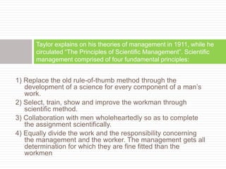 1) Replace the old rule-of-thumb method through the
development of a science for every component of a man’s
work.
2) Select, train, show and improve the workman through
scientific method.
3) Collaboration with men wholeheartedly so as to complete
the assignment scientifically.
4) Equally divide the work and the responsibility concerning
the management and the worker. The management gets all
determination for which they are fine fitted than the
workmen
Taylor explains on his theories of management in 1911, while he
circulated “The Principles of Scientific Management”. Scientific
management comprised of four fundamental principles:
 