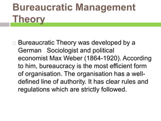 Bureaucratic Management
Theory
 Bureaucratic Theory was developed by a
German Sociologist and political
economist Max Weber (1864-1920). According
to him, bureaucracy is the most efficient form
of organisation. The organisation has a well-
defined line of authority. It has clear rules and
regulations which are strictly followed.
 