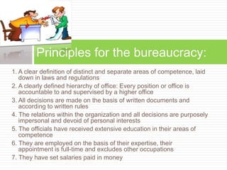 1. A clear definition of distinct and separate areas of competence, laid
down in laws and regulations
2. A clearly defined hierarchy of office: Every position or office is
accountable to and supervised by a higher office
3. All decisions are made on the basis of written documents and
according to written rules
4. The relations within the organization and all decisions are purposely
impersonal and devoid of personal interests
5. The officials have received extensive education in their areas of
competence
6. They are employed on the basis of their expertise, their
appointment is full-time and excludes other occupations
7. They have set salaries paid in money
Principles for the bureaucracy:
 