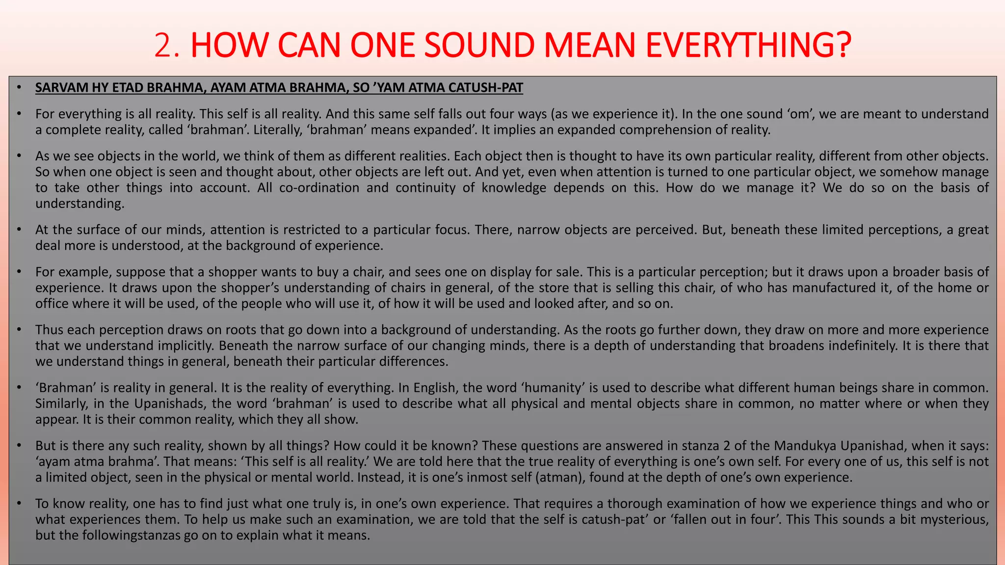 2. HOW CAN ONE SOUND MEAN EVERYTHING? 
• SARVAM HY ETAD BRAHMA, AYAM ATMA BRAHMA, SO ’YAM ATMA CATUSH-PAT 
• For everything is all reality. This self is all reality. And this same self falls out four ways (as we experience it). In the one sound ‘om’, we are meant to understand 
a complete reality, called ‘brahman’. Literally, ‘brahman’ means expanded’. It implies an expanded comprehension of reality. 
• As we see objects in the world, we think of them as different realities. Each object then is thought to have its own particular reality, different from other objects. 
So when one object is seen and thought about, other objects are left out. And yet, even when attention is turned to one particular object, we somehow manage 
to take other things into account. All co-ordination and continuity of knowledge depends on this. How do we manage it? We do so on the basis of 
understanding. 
• At the surface of our minds, attention is restricted to a particular focus. There, narrow objects are perceived. But, beneath these limited perceptions, a great 
deal more is understood, at the background of experience. 
• For example, suppose that a shopper wants to buy a chair, and sees one on display for sale. This is a particular perception; but it draws upon a broader basis of 
experience. It draws upon the shopper’s understanding of chairs in general, of the store that is selling this chair, of who has manufactured it, of the home or 
office where it will be used, of the people who will use it, of how it will be used and looked after, and so on. 
• Thus each perception draws on roots that go down into a background of understanding. As the roots go further down, they draw on more and more experience 
that we understand implicitly. Beneath the narrow surface of our changing minds, there is a depth of understanding that broadens indefinitely. It is there that 
we understand things in general, beneath their particular differences. 
• ‘Brahman’ is reality in general. It is the reality of everything. In English, the word ‘humanity’ is used to describe what different human beings share in common. 
Similarly, in the Upanishads, the word ‘brahman’ is used to describe what all physical and mental objects share in common, no matter where or when they 
appear. It is their common reality, which they all show. 
• But is there any such reality, shown by all things? How could it be known? These questions are answered in stanza 2 of the Mandukya Upanishad, when it says: 
‘ayam atma brahma’. That means: ‘This self is all reality.’ We are told here that the true reality of everything is one’s own self. For every one of us, this self is not 
a limited object, seen in the physical or mental world. Instead, it is one’s inmost self (atman), found at the depth of one’s own experience. 
• To know reality, one has to find just what one truly is, in one’s own experience. That requires a thorough examination of how we experience things and who or 
what experiences them. To help us make such an examination, we are told that the self is catush-pat’ or ‘fallen out in four’. This This sounds a bit mysterious, 
but the followingstanzas go on to explain what it means. 
 