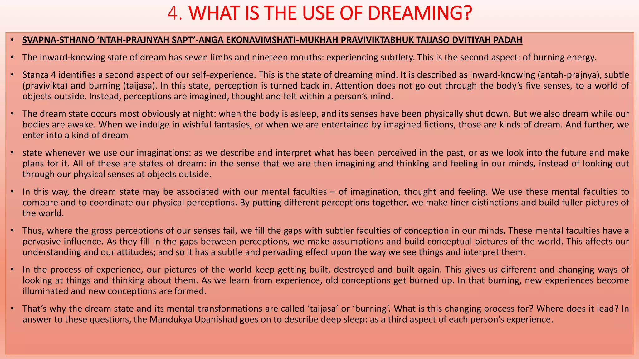 4. WHAT IS THE USE OF DREAMING? 
• SVAPNA-STHANO ’NTAH-PRAJNYAH SAPT’-ANGA EKONAVIMSHATI-MUKHAH PRAVIVIKTABHUK TAIJASO DVITIYAH PADAH 
• The inward-knowing state of dream has seven limbs and nineteen mouths: experiencing subtlety. This is the second aspect: of burning energy. 
• Stanza 4 identifies a second aspect of our self-experience. This is the state of dreaming mind. It is described as inward-knowing (antah-prajnya), subtle 
(pravivikta) and burning (taijasa). In this state, perception is turned back in. Attention does not go out through the body’s five senses, to a world of 
objects outside. Instead, perceptions are imagined, thought and felt within a person’s mind. 
• The dream state occurs most obviously at night: when the body is asleep, and its senses have been physically shut down. But we also dream while our 
bodies are awake. When we indulge in wishful fantasies, or when we are entertained by imagined fictions, those are kinds of dream. And further, we 
enter into a kind of dream 
• state whenever we use our imaginations: as we describe and interpret what has been perceived in the past, or as we look into the future and make 
plans for it. All of these are states of dream: in the sense that we are then imagining and thinking and feeling in our minds, instead of looking out 
through our physical senses at objects outside. 
• In this way, the dream state may be associated with our mental faculties – of imagination, thought and feeling. We use these mental faculties to 
compare and to coordinate our physical perceptions. By putting different perceptions together, we make finer distinctions and build fuller pictures of 
the world. 
• Thus, where the gross perceptions of our senses fail, we fill the gaps with subtler faculties of conception in our minds. These mental faculties have a 
pervasive influence. As they fill in the gaps between perceptions, we make assumptions and build conceptual pictures of the world. This affects our 
understanding and our attitudes; and so it has a subtle and pervading effect upon the way we see things and interpret them. 
• In the process of experience, our pictures of the world keep getting built, destroyed and built again. This gives us different and changing ways of 
looking at things and thinking about them. As we learn from experience, old conceptions get burned up. In that burning, new experiences become 
illuminated and new conceptions are formed. 
• That’s why the dream state and its mental transformations are called ‘taijasa’ or ‘burning’. What is this changing process for? Where does it lead? In 
answer to these questions, the Mandukya Upanishad goes on to describe deep sleep: as a third aspect of each person’s experience. 
 