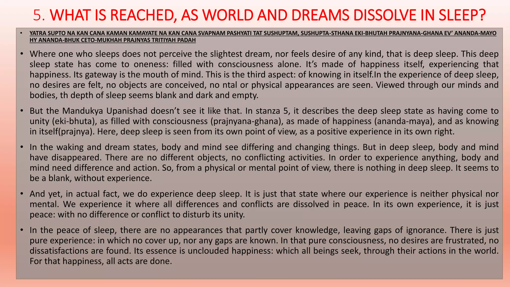 5. WHAT IS REACHED, AS WORLD AND DREAMS DISSOLVE IN SLEEP? 
• YATRA SUPTO NA KAN CANA KAMAN KAMAYATE NA KAN CANA SVAPNAM PASHYATI TAT SUSHUPTAM, SUSHUPTA-STHANA EKI-BHUTAH PRAJNYANA-GHANA EV’ ANANDA-MAYO 
HY ANANDA-BHUK CETO-MUKHAH PRAJNYAS TRITIYAH PADAH 
• Where one who sleeps does not perceive the slightest dream, nor feels desire of any kind, that is deep sleep. This deep 
sleep state has come to oneness: filled with consciousness alone. It’s made of happiness itself, experiencing that 
happiness. Its gateway is the mouth of mind. This is the third aspect: of knowing in itself.In the experience of deep sleep, 
no desires are felt, no objects are conceived, no ntal or physical appearances are seen. Viewed through our minds and 
bodies, th depth of sleep seems blank and dark and empty. 
• But the Mandukya Upanishad doesn’t see it like that. In stanza 5, it describes the deep sleep state as having come to 
unity (eki-bhuta), as filled with consciousness (prajnyana-ghana), as made of happiness (ananda-maya), and as knowing 
in itself(prajnya). Here, deep sleep is seen from its own point of view, as a positive experience in its own right. 
• In the waking and dream states, body and mind see differing and changing things. But in deep sleep, body and mind 
have disappeared. There are no different objects, no conflicting activities. In order to experience anything, body and 
mind need difference and action. So, from a physical or mental point of view, there is nothing in deep sleep. It seems to 
be a blank, without experience. 
• And yet, in actual fact, we do experience deep sleep. It is just that state where our experience is neither physical nor 
mental. We experience it where all differences and conflicts are dissolved in peace. In its own experience, it is just 
peace: with no difference or conflict to disturb its unity. 
• In the peace of sleep, there are no appearances that partly cover knowledge, leaving gaps of ignorance. There is just 
pure experience: in which no cover up, nor any gaps are known. In that pure consciousness, no desires are frustrated, no 
dissatisfactions are found. Its essence is unclouded happiness: which all beings seek, through their actions in the world. 
For that happiness, all acts are done. 
 
