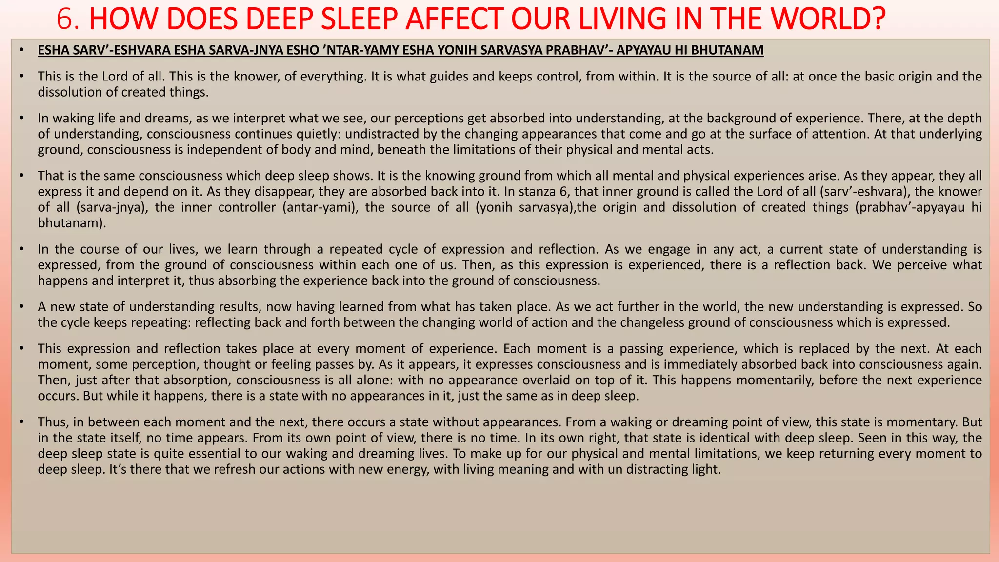 6. HOW DOES DEEP SLEEP AFFECT OUR LIVING IN THE WORLD? 
• ESHA SARV’-ESHVARA ESHA SARVA-JNYA ESHO ’NTAR-YAMY ESHA YONIH SARVASYA PRABHAV’- APYAYAU HI BHUTANAM 
• This is the Lord of all. This is the knower, of everything. It is what guides and keeps control, from within. It is the source of all: at once the basic origin and the 
dissolution of created things. 
• In waking life and dreams, as we interpret what we see, our perceptions get absorbed into understanding, at the background of experience. There, at the depth 
of understanding, consciousness continues quietly: undistracted by the changing appearances that come and go at the surface of attention. At that underlying 
ground, consciousness is independent of body and mind, beneath the limitations of their physical and mental acts. 
• That is the same consciousness which deep sleep shows. It is the knowing ground from which all mental and physical experiences arise. As they appear, they all 
express it and depend on it. As they disappear, they are absorbed back into it. In stanza 6, that inner ground is called the Lord of all (sarv’-eshvara), the knower 
of all (sarva-jnya), the inner controller (antar-yami), the source of all (yonih sarvasya),the origin and dissolution of created things (prabhav’-apyayau hi 
bhutanam). 
• In the course of our lives, we learn through a repeated cycle of expression and reflection. As we engage in any act, a current state of understanding is 
expressed, from the ground of consciousness within each one of us. Then, as this expression is experienced, there is a reflection back. We perceive what 
happens and interpret it, thus absorbing the experience back into the ground of consciousness. 
• A new state of understanding results, now having learned from what has taken place. As we act further in the world, the new understanding is expressed. So 
the cycle keeps repeating: reflecting back and forth between the changing world of action and the changeless ground of consciousness which is expressed. 
• This expression and reflection takes place at every moment of experience. Each moment is a passing experience, which is replaced by the next. At each 
moment, some perception, thought or feeling passes by. As it appears, it expresses consciousness and is immediately absorbed back into consciousness again. 
Then, just after that absorption, consciousness is all alone: with no appearance overlaid on top of it. This happens momentarily, before the next experience 
occurs. But while it happens, there is a state with no appearances in it, just the same as in deep sleep. 
• Thus, in between each moment and the next, there occurs a state without appearances. From a waking or dreaming point of view, this state is momentary. But 
in the state itself, no time appears. From its own point of view, there is no time. In its own right, that state is identical with deep sleep. Seen in this way, the 
deep sleep state is quite essential to our waking and dreaming lives. To make up for our physical and mental limitations, we keep returning every moment to 
deep sleep. It’s there that we refresh our actions with new energy, with living meaning and with un distracting light. 
 