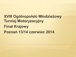 XVIII Ogólnopolski Młodzieżowy
Turniej Motoryzacyjny
Finał Krajowy
Poznań 13/14 czerwiec 2014
 
