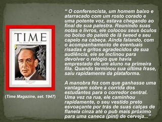 “ O conferencista, um homem baixo e
                             atarracado com um rosto corado e
                             uma potente voz, estava chegando ao
                             final de sua palestra. Reunindo suas
                             notas e livros, ele colocou seus óculos
                             no bolso do paletó de lã tweed e seu
                             capelo na cabeça. Ainda falando, com
                             o acompanhamento de eventuais
                             risadas e gritos agradecidos de sua
                             audiência, ele se inclinou para
                             devolver o relógio que havia
                             emprestado de um aluno na primeira
                             fila. Quando terminou sua última frase,
                             saiu rapidamente da plataforma.
                             A manobra fez com que ganhasse uma
                             vantagem sobre a corrida dos
                             estudantes para o corredor central.
(Time Magazine, set. 1947)   Uma vez na rua, ele caminhou
                             rapidamente, o seu vestido preto
                             esvoaçante por trás de suas calças de
                             flanela cinza até o pub mais próximo
                             para uma caneca (pint) de cerveja...”
 