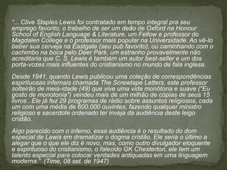 “... Clive Staples Lewis foi contratado em tempo integral pra seu
emprego favorito, o trabalho de ser um deão de Oxford na Honour
School of English Language & Literature, um Fellow e professor do
Magdalen College e o professor mais popular na Universidade. Ao vê-lo
beber sua cerveja na Eastgate (seu pub favorito), ou caminhando com o
cachimbo na boca pelo Deer Park, um estranho provavelmente não
acreditaria que C. S. Lewis é também um autor best-seller e um dos
porta-vozes mais influentes do cristianismo no mundo de fala inglesa.
Desde 1941, quando Lewis publicou uma coleção de correspondências
espirituosas infernais chamada The Screwtape Letters, este professor
solteirão de meia-idade (49) que vive uma vida monótona e suave ("Eu
gosto de monotonia") vendeu mais de um milhão de cópias de seus 15
livros . Ele já fez 29 programas de rádio sobre assuntos religiosos, cada
um com uma média de 600.000 ouvintes, fazendo qualquer ministro
religioso e sacerdote ordenado ter inveja da audiência deste leigo
cristão.
Algo parecido com o inferno, essa audiência é o resultado do dom
especial de Lewis em dramatizar o dogma cristão. Ele seria o último a
alegar que o que ele diz é novo, mas, como outro divulgador eloquente
e espirituoso do cristianismo, o falecido GK Chesterton, ele tem um
talento especial para colocar verdades antiquadas em uma linguagem
moderna.” (Time, 08 set. de 1947)
 