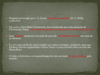  Pesquisa no Google por C. S. Lewis: 8.330.000 resultados (H. G. Wells,
  3.790.000)

 Em 2000, o livro Mere Christianity, foi considerado por uma pesquisa da
  Christianity Today o livro mais importante escrito por um cristão no século XX

 Seus 38 livros venderam um total de cerca de 200 milhões de livros em mais de
  20 idiomas

 É o 37º autor de ficção mais vendido em todos os tempos, vendendo mais que
  Dickens (David Copperfield e Oliver Twist) e Lewis Carroll (Alice no País das
  Maravilhas)

 O Leão, a Feiticeira e o Guarda Roupa foi visto em mais de 3.853 cinemas pelo
  mundo
 