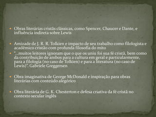  Obras literárias cristãs clássicas, como Spencer, Chaucer e Dante, e
  influência indireta sobre Lewis

 Amizade de J. R. R. Tolkien e impacto de seu trabalho como filologista e
  acadêmico cristão com profunda filosofia do mito
 “...muitos leitores ignoram que o que os uniu foi sua fé cristã, bem como
  da contribuição de ambos para a cultura em geral e particularmente,
  para a filologia (no caso de Tolkien) e para a literatura (no caso de
  Lewis)”. Gabriele Greggersen

 Obra imaginativa de George McDonald e inspiração para obras
  literárias com conteúdo alegórico

 Obra literária de G. K. Chesterton e defesa criativa da fé cristã no
  contexto secular inglês
 