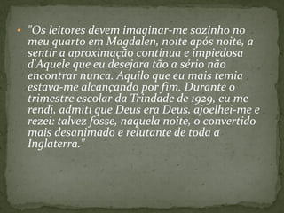 • "Os leitores devem imaginar-me sozinho no
 meu quarto em Magdalen, noite após noite, a
 sentir a aproximação contínua e impiedosa
 d'Aquele que eu desejara tão a sério não
 encontrar nunca. Aquilo que eu mais temia
 estava-me alcançando por fim. Durante o
 trimestre escolar da Trindade de 1929, eu me
 rendi, admiti que Deus era Deus, ajoelhei-me e
 rezei: talvez fosse, naquela noite, o convertido
 mais desanimado e relutante de toda a
 Inglaterra."
 