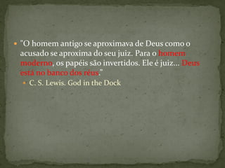  "O homem antigo se aproximava de Deus como o
 acusado se aproxima do seu juiz. Para o homem
 moderno, os papéis são invertidos. Ele é juiz... Deus
 está no banco dos réus.”
   C. S. Lewis. God in the Dock
 