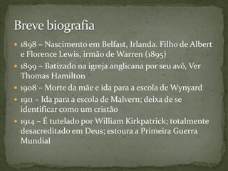  1898 – Nascimento em Belfast, Irlanda. Filho de Albert
    e Florence Lewis, irmão de Warren (1895)
   1899 – Batizado na igreja anglicana por seu avô, Ver
    Thomas Hamilton
   1908 – Morte da mãe e ida para a escola de Wynyard
   1911 – Ida para a escola de Malvern; deixa de se
    identificar como um cristão
   1914 – É tutelado por William Kirkpatrick; totalmente
    desacreditado em Deus; estoura a Primeira Guerra
    Mundial
 