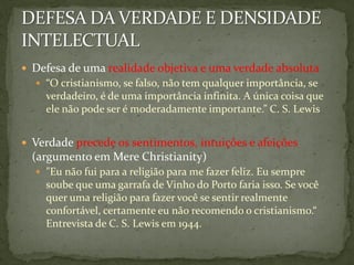  Defesa de uma realidade objetiva e uma verdade absoluta
   “O cristianismo, se falso, não tem qualquer importância, se
    verdadeiro, é de uma importância infinita. A única coisa que
    ele não pode ser é moderadamente importante.” C. S. Lewis


 Verdade precede os sentimentos, intuições e afeições
  (argumento em Mere Christianity)
   "Eu não fui para a religião para me fazer feliz. Eu sempre
    soube que uma garrafa de Vinho do Porto faria isso. Se você
    quer uma religião para fazer você se sentir realmente
    confortável, certamente eu não recomendo o cristianismo.“
    Entrevista de C. S. Lewis em 1944.
 