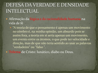  Afirmação da lógica e da racionalidade humana na
 vida de fé
   “A teoria de que o pensamento é apenas um movimento
    no cérebro é, na minha opinião, um absurdo pois se
    assim fora, a teoria em si seria apenas um movimento,
    um evento entre os átomos, o que pode ter velocidade e
    direção, mas de que não teria sentido ao usar as palavras
    "verdadeiro" ou "falso ".
 Trilema de Cristo: lunático, diabo ou Deus.
 