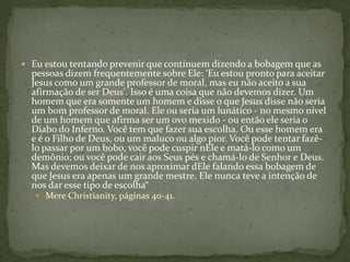  Eu estou tentando prevenir que continuem dizendo a bobagem que as
  pessoas dizem frequentemente sobre Ele: ‘Eu estou pronto para aceitar
  Jesus como um grande professor de moral, mas eu não aceito a sua
  afirmação de ser Deus'. Isso é uma coisa que não devemos dizer. Um
  homem que era somente um homem e disse o que Jesus disse não seria
  um bom professor de moral. Ele ou seria um lunático - no mesmo nível
  de um homem que afirma ser um ovo mexido - ou então ele seria o
  Diabo do Inferno. Você tem que fazer sua escolha. Ou esse homem era
  e é o Filho de Deus, ou um maluco ou algo pior. Você pode tentar fazê-
  lo passar por um bobo, você pode cuspir nEle e matá-lo como um
  demônio; ou você pode cair aos Seus pés e chamá-lo de Senhor e Deus.
  Mas devemos deixar de nos aproximar dEle falando essa bobagem de
  que Jesus era apenas um grande mestre. Ele nunca teve a intenção de
  nos dar esse tipo de escolha“
    Mere Christianity, páginas 40-41.
 