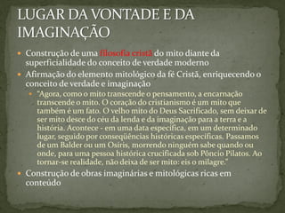  Construção de uma filosofia cristã do mito diante da
  superficialidade do conceito de verdade moderno
 Afirmação do elemento mitológico da fé Cristã, enriquecendo o
  conceito de verdade e imaginação
    “Agora, como o mito transcende o pensamento, a encarnação
     transcende o mito. O coração do cristianismo é um mito que
     também é um fato. O velho mito do Deus Sacrificado, sem deixar de
     ser mito desce do céu da lenda e da imaginação para a terra e a
     história. Acontece - em uma data específica, em um determinado
     lugar, seguido por conseqüências históricas específicas. Passamos
     de um Balder ou um Osíris, morrendo ninguém sabe quando ou
     onde, para uma pessoa histórica crucificada sob Pôncio Pilatos. Ao
     tornar-se realidade, não deixa de ser mito: eis o milagre.”
 Construção de obras imaginárias e mitológicas ricas em
  conteúdo
 