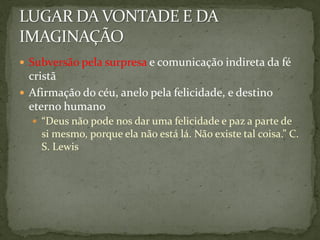  Subversão pela surpresa e comunicação indireta da fé
  cristã
 Afirmação do céu, anelo pela felicidade, e destino
  eterno humano
   “Deus não pode nos dar uma felicidade e paz a parte de
    si mesmo, porque ela não está lá. Não existe tal coisa.” C.
    S. Lewis
 