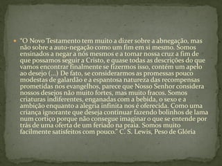  “O Novo Testamento tem muito a dizer sobre a abnegação, mas
  não sobre a auto-negação como um fim em si mesmo. Somos
  ensinados a negar a nós mesmos e a tomar nossa cruz a fim de
  que possamos seguir a Cristo, e quase todas as descrições do que
  vamos encontrar finalmente se fizermos isso, contém um apelo
  ao desejo (...) De fato, se considerarmos as promessas pouco
  modestas de galardão e a espantosa natureza das recompensas
  prometidas nos evangelhos, parece que Nosso Senhor considera
  nossos desejos não muito fortes, mas muito fracos. Somos
  criaturas indiferentes, enganadas com a bebida, o sexo e a
  ambição enquanto a alegria infinita nos é oferecida. Como uma
  criança ignorante que deseja continuar fazendo bolinhos de lama
  num cortiço porque não consegue imaginar o que se entende por
  trás de uma oferta de um feriado na praia. Somos muito
  facilmente satisfeitos com pouco.” C. S. Lewis, Peso de Glória
 