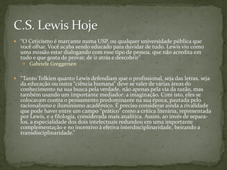  “O Ceticismo é marcante numa USP, ou qualquer universidade pública que
  você olhar. Você acaba sendo educado para duvidar de tudo. Lewis viu como
  uma missão estar dialogando com esse tipo de pessoa, que não acredita em
  tudo e que gosta de provar, de ir atrás e descobrir”
    Gabriele Greggersen


 “Tanto Tolkien quanto Lewis defendiam que o profissional, seja das letras, seja
  da educação ou outra “ciência humana” deve se valer de várias áreas do
  conhecimento na sua busca pela verdade, não apenas pela via da razão, mas
  também usando um importante mediador: a imaginação. Com isto, eles se
  colocavam contra o pensamento predominante na sua época, pautada pelo
  racionalismo e iluminismo acadêmico. É preciso considerar ainda a rivalidade
  que pode haver entre um campo “prático” como a crítica literária, representada
  por Lewis, e a filologia, considerada mais analítica. Assim, ao invés de separa-
  los, a especialidade dos dois intelectuais redundou em uma importante
  complementação e no incentivo à efetiva interdisciplinaridade, beirando a
  transdisciplinaridade.”
 