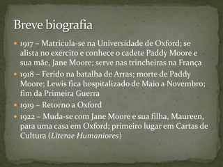  1917 – Matricula-se na Universidade de Oxford; se
  alista no exército e conhece o cadete Paddy Moore e
  sua mãe, Jane Moore; serve nas trincheiras na França
 1918 – Ferido na batalha de Arras; morte de Paddy
  Moore; Lewis fica hospitalizado de Maio a Novembro;
  fim da Primeira Guerra
 1919 – Retorno a Oxford
 1922 – Muda-se com Jane Moore e sua filha, Maureen,
  para uma casa em Oxford; primeiro lugar em Cartas de
  Cultura (Literae Humaniores)
 