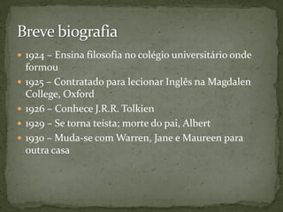  1924 – Ensina filosofia no colégio universitário onde
    formou
   1925 – Contratado para lecionar Inglês na Magdalen
    College, Oxford
   1926 – Conhece J.R.R. Tolkien
   1929 – Se torna teísta; morte do pai, Albert
   1930 – Muda-se com Warren, Jane e Maureen para
    outra casa
 