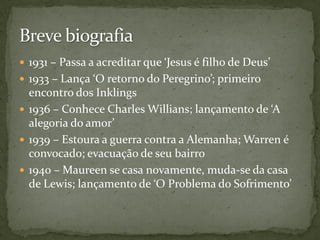 1931 – Passa a acreditar que ‘Jesus é filho de Deus’
 1933 – Lança ‘O retorno do Peregrino’; primeiro
  encontro dos Inklings
 1936 – Conhece Charles Willians; lançamento de ‘A
  alegoria do amor’
 1939 – Estoura a guerra contra a Alemanha; Warren é
  convocado; evacuação de seu bairro
 1940 – Maureen se casa novamente, muda-se da casa
  de Lewis; lançamento de ‘O Problema do Sofrimento’
 