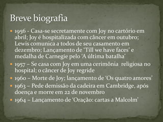  1956 - Casa-se secretamente com Joy no cartório em
    abril; Joy é hospitalizada com câncer em outubro;
    Lewis comunica a todos de seu casamento em
    dezembro; Lançamento de ‘Till we have faces’ e
    medalha de Carnegie pelo ‘A última batalha’
   1957 – Se casa com Joy em uma cerimônia religiosa no
    hospital; o câncer de Joy regride
   1960 – Morte de Joy; lançamento de ‘Os quatro amores’
   1963 – Pede demissão da cadeira em Cambridge, após
    doença e morre em 22 de novembro
   1964 – Lançamento de ‘Oração: cartas a Malcolm’
 