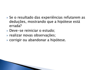   Se o resultado das experiências refutarem as
    deduções, mostrando que a hipótese está
    errada?
   Deve-se reiniciar o estudo;
   realizar novas observações;
   corrigir ou abandonar a hipótese.
 
