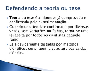    Teoria ou tese é a hipótese já comprovada e
    confirmada pela experimentação.
   Quando uma teoria é confirmada por diversas
    vezes, sem variações ou falhas, torna-se uma
    lei aceita por todos os cientistas daquele
    ramo.
   Leis devidamente testadas por métodos
    científicos constituem a estrutura básica das
    ciências.
 