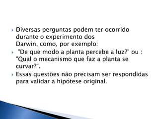    Diversas perguntas podem ter ocorrido
    durante o experimento dos
    Darwin, como, por exemplo:
    "De que modo a planta percebe a luz?" ou :
    "Qual o mecanismo que faz a planta se
    curvar?".
   Essas questões não precisam ser respondidas
    para validar a hipótese original.
 