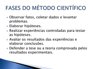    Observar fatos, coletar dados e levantar
    problemas.
   Elaborar hipóteses.
   Realizar experiências controladas para testar
    as hipóteses.
   Avaliar os resultados das experiências e
    elaborar conclusões.
   Defender a tese ou a teoria comprovada pelos
    resultados experimentais.
 