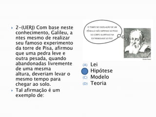    2-(UERJ) Com base neste
    conhecimento, Galileu, a
    ntes mesmo de realizar
    seu famoso experimento
    da torre de Pisa, afirmou
    que uma pedra leve e
    outra pesada, quando
    abandonadas livremente      (A)   Lei
    de uma mesma                (B)   Hipótese
    altura, deveriam levar o
    mesmo tempo para            (C)   Modelo
    chegar ao solo.             (D)   Teoria
   Tal afirmação é um
    exemplo de:
 