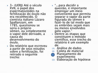    3- (UERJ) Até o século        “...para decidir a
    XVII, o papel dos              questão, é importante
    espermatozóides na             empregar um meio
    fertilização do óvulo não      conveniente que permita
    era reconhecido. O             separar o vapor da parte
    cientista italiano Lázaro      figurada do sêmen e
    Spallanzani, em                fazê-lo de tal modo que
    1785, questionou se            os embriões sejam mais
    seria o próprio                ou menos envolvidos
    sêmen, ou simplesmente         pelo vapor.”
    o vapor dele derivado, a     Dentre as etapas que
    causa do                       constituem o método
    desenvolvimento do             científico, esse trecho do
    óvulo.                         relatório é um exemplo
   Do relatório que escreveu      de:
    a partir de seus estudos    (A) Análise de dados
    sobre a fertilização, foi   (B) Coleta de material
    retirado o seguinte         (C) Planejamento do
    trecho:                          experimento
                                (D) Elaboração de hipótese
 