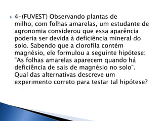    4-(FUVEST) Observando plantas de
    milho, com folhas amarelas, um estudante de
    agronomia considerou que essa aparência
    poderia ser devida à deficiência mineral do
    solo. Sabendo que a clorofila contém
    magnésio, ele formulou a seguinte hipótese:
    "As folhas amarelas aparecem quando há
    deficiência de sais de magnésio no solo".
    Qual das alternativas descreve um
    experimento correto para testar tal hipótese?
 