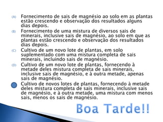 (A)   Fornecimento de sais de magnésio ao solo em as plantas
      estão crescendo e observação dos resultados alguns
      dias depois.
(B)   Fornecimento de uma mistura de diversos sais de
      minerais, inclusive sais de magnésio, ao solo em que as
      plantas estão crescendo e observação dos resultados
      dias depois.
(C)   Cultivo de um novo lote de plantas, em solo
      suplementado com uma mistura completa de sais
      minerais, incluindo sais de magnésio.
(D)   Cultivo de um novo lote de plantas, fornecendo à
      metade deles mistura completa de sais minerais,
      inclusive sais de magnésio, e à outra metade, apenas
      sais de magnésio.
(E)   Cultivo de novos lotes de plantas, fornecendo à metade
      deles mistura completa de sais minerais, inclusive sais
      de magnésio, e à outra metade, uma mistura com menos
      sais, menos os sais de magnésio.
 