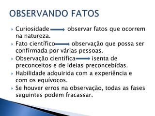    Curiosidade       observar fatos que ocorrem
    na natureza.
   Fato científico     observação que possa ser
    confirmada por várias pessoas.
   Observação científica      isenta de
    preconceitos e de ideias preconcebidas.
   Habilidade adquirida com a experiência e
    com os equívocos.
   Se houver erros na observação, todas as fases
    seguintes podem fracassar.
 