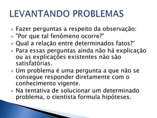    Fazer perguntas a respeito da observação:
   "Por que tal fenômeno ocorre?"
   Qual a relação entre determinados fatos?“
   Para essas perguntas ainda não há explicação
    ou as explicações existentes não são
    satisfatórias.
   Um problema é uma pergunta a que não se
    consegue responder diretamente com o
    conhecimento vigente.
   Na tentativa de solucionar um determinado
    problema, o cientista formula hipóteses.
 