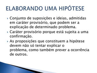   Conjunto de suposições e ideias, admitidas
    em caráter provisório, que podem ser a
    explicação de determinado problema.
   Caráter provisório porque está sujeita a uma
    confirmação.
   As proposições que constituem a hipótese
    devem não só tentar explicar o
    problema, como também prever a ocorrência
    de outros.
 