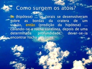    Se (hipótese) ... os corais se desenvolveram
    sobre as bordas da cratera de um
    vulcão, então (predição da hipótese) ...
    cavando-se a rocha coralínea, depois de uma
    determinada      profundidade,    dever-se-ia
    encontrar rocha vulcânica.
 