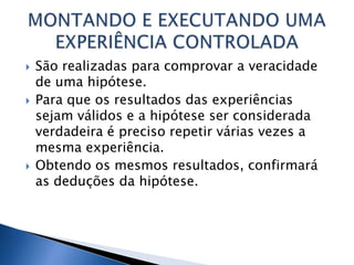    São realizadas para comprovar a veracidade
    de uma hipótese.
   Para que os resultados das experiências
    sejam válidos e a hipótese ser considerada
    verdadeira é preciso repetir várias vezes a
    mesma experiência.
   Obtendo os mesmos resultados, confirmará
    as deduções da hipótese.
 
