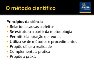 Princípios da ciência
 Relaciona causas a efeitos
 Se estrutura a partir da metodologia
 Permite elaboração de teorias
 Utiliza-se de métodos e procedimentos
 Propõe olhar a realidade
 Complementa a prática
 Propõe a práxis
 