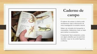 Caderno de
campo
O caderno de campo é o diario onde
recolleremos toda a información da
nosa investigación no ámbito natural.
Deben ser cómodos de transportar e
manexables. Deberemos levar un lapis
para realizar as anotacións.
É importante facer anotacións curtas
con algúns detalles que nos permitan
recordar o que se viu cando fagamos
o informe.
11
 