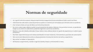 Normas de seguridade
• Ler o guión antes de comezar calquera experimentoeasegurarse de que entendemos todo o que se vai facer.
• Informarse de onde están a caixa de primeiros auxilios e o extintor por sehoubese que utilizalos ante un accidente.
• Usar sempre a bata,as luvas de látex e as lentes de protección.
• Se se ten o pelo longo, débeserecoller na parte posterior da cabeza.Ademais, hai que evitar osaneis,os pendentes
longos ou os colares no laboratorio;pódense enganchare provocar accidentes.
• Manter a mesa de traballoordenada e limpa.Sobre a mesa débese deixar só o guión da experiencia e o caderno para
anotacións.
• Non facer experimentos que non estean planificados nin tocar materiais,instrumentos ou aparatos sen autorización.
• Non correr polo laboratorioe evitar os desprazamentos innecesarios mentres se realiza a experiencia.
• Non comer nin beber no laboratorio.
• Ao finalizaro experimento, recoller o lugarde traballo,limparo instrumental e a mesa.
18
 