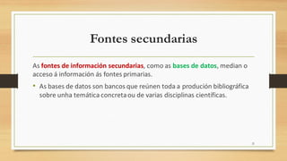 Fontes secundarias
As fontes de información secundarias, como as bases de datos, median o
acceso á información ás fontes primarias.
• As bases de datos son bancos que reúnen toda a produción bibliográfica
sobre unha temática concretaou de varias disciplinas científicas.
21
 