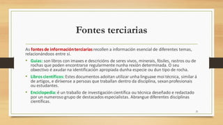 Fontes terciarias
As fontes de informaciónterciarias recollen a información esencial de diferentes temas,
relacionándoos entre si.
• Guías: son libros con imaxes e descricións de seres vivos, minerais, fósiles, rastros ou de
rochas que poden encontrarse regularmente nunha rexión determinada. O seu
obxectivo é axudar na identificación apropiada dunha especie ou dun tipo de rocha.
• Libros científicos:Estes documentos adoitan utilizar unha linguaxe moi técnica, similar á
de artigos, e diríxense a persoas que traballan dentro da disciplina, sexan profesionais
ou estudantes.
• Enciclopedia: é un traballo de investigacióncientífica ou técnica deseñado e redactado
por un numeroso grupo de destacados especialistas. Abrangue diferentes disciplinas
científicas.
22
 