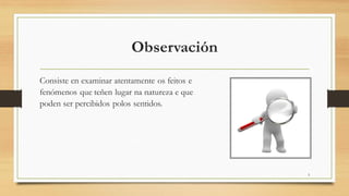 Observación
Consiste en examinar atentamente os feitos e
fenómenos que teñen lugar na natureza e que
poden ser percibidos polos sentidos.
3
 