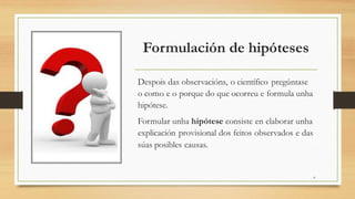 Formulación de hipóteses
Despois das observacións, o científico pregúntase
o como e o porque do que ocorreu e formula unha
hipótese.
Formular unha hipótese consiste en elaborar unha
explicación provisional dos feitos observados e das
súas posibles causas.
4
 