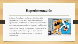 Experimentación
Unha vez formulada a hipótese, o científico debe
comprobar se é certa. Para iso realizará múltiples
experimentos modificando as variables que interveñen
no proceso e comprobará se se cumpre a súa hipótese.
Experimentar consiste en reproducir e observar varias
veces o feito ou fenómeno que se quere estudar,
modificando as circunstancias que se consideren
convenientes.
5
 