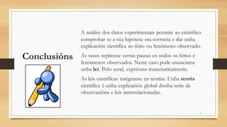Conclusións
A análise dos datos experimentais permite ao científico
comprobar se a súa hipótese era correcta e dar unha
explicación científica ao feito ou fenómeno observado.
Ás veces repítense certas pautas en todos os feitos e
fenómenos observados. Neste caso pode enunciarse
unha lei. Polo xeral, exprésase matematicamente.
As leis científicas intégranse en teorías. Unha teoría
científica é unha explicación global dunha serie de
observacións e leis interrelacionadas.
6
 