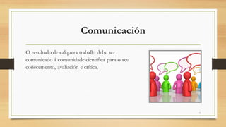 Comunicación
O resultado de calquera traballo debe ser
comunicado á comunidade científica para o seu
coñecemento, avaliación e crítica.
7
 